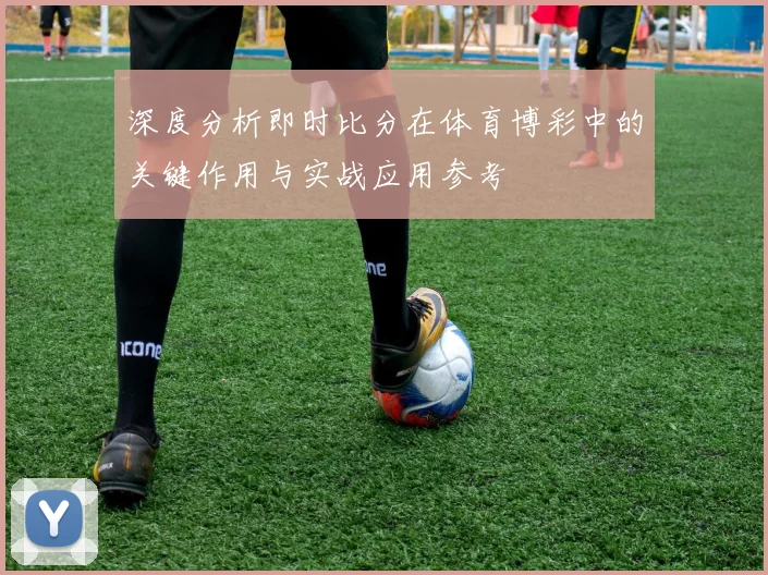 深度分析即时比分在体育博彩中的关键作用与实战应用参考