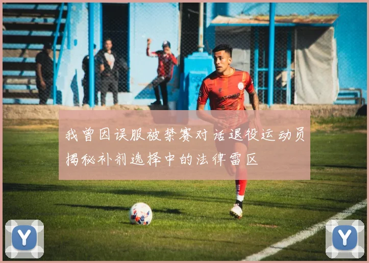 我曾因误服被禁赛对话退役运动员揭秘补剂选择中的法律雷区