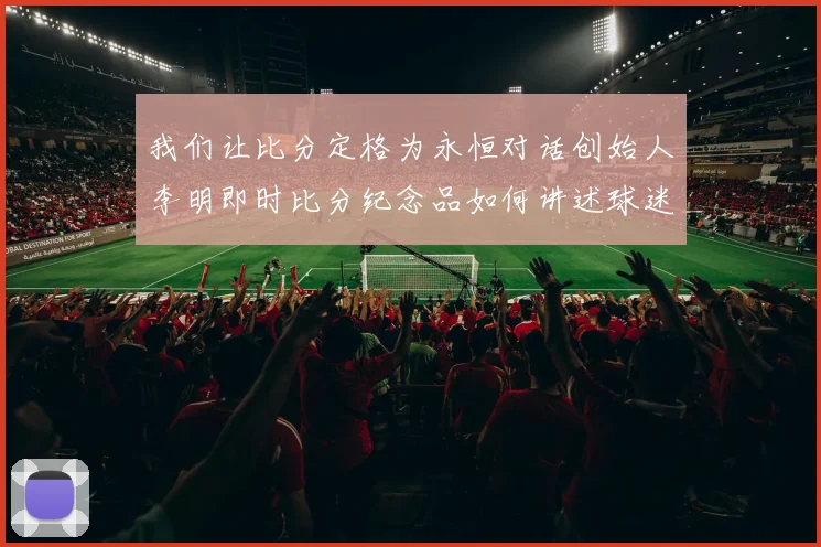 我们让比分定格为永恒对话创始人李明即时比分纪念品如何讲述球迷的独特故事